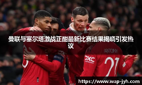曼联与塞尔塔激战正酣最新比赛结果揭晓引发热议